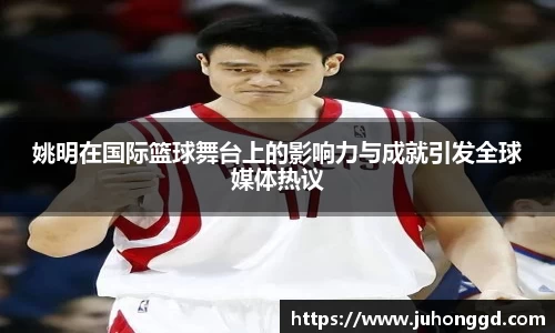 姚明在国际篮球舞台上的影响力与成就引发全球媒体热议