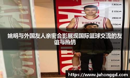 姚明与外国友人亲密合影展现国际篮球交流的友谊与热情